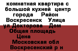 1-комнатная квартира с большой кухней, центр города! › Район ­ Воскресенск › Улица ­ ул.Докторова › Дом ­ 16 › Общая площадь ­ 36 › Цена ­ 2 200 000 - Московская обл., Воскресенский р-н, Воскресенск г. Недвижимость » Квартиры продажа   . Московская обл.